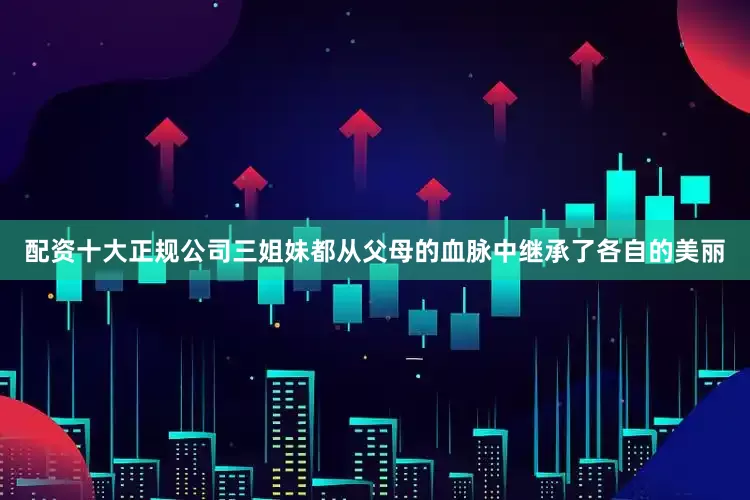 配资十大正规公司三姐妹都从父母的血脉中继承了各自的美丽