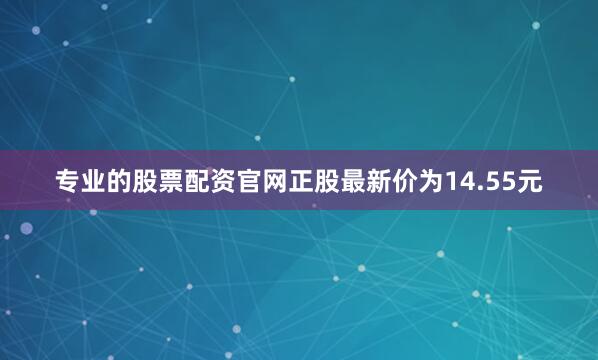 专业的股票配资官网正股最新价为14.55元