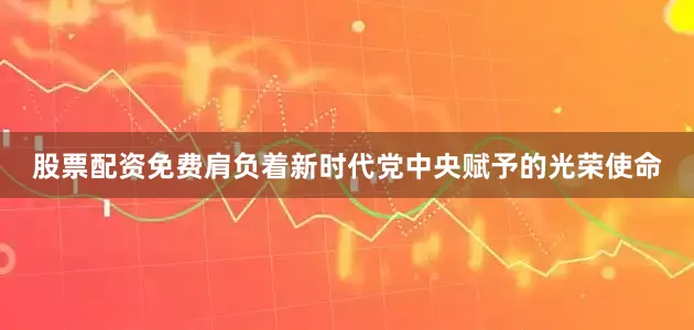 股票配资免费肩负着新时代党中央赋予的光荣使命