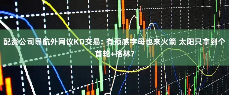 配资公司导航外网议KD交易: 有预感字母也来火箭 太阳只拿到个首轮+格林?