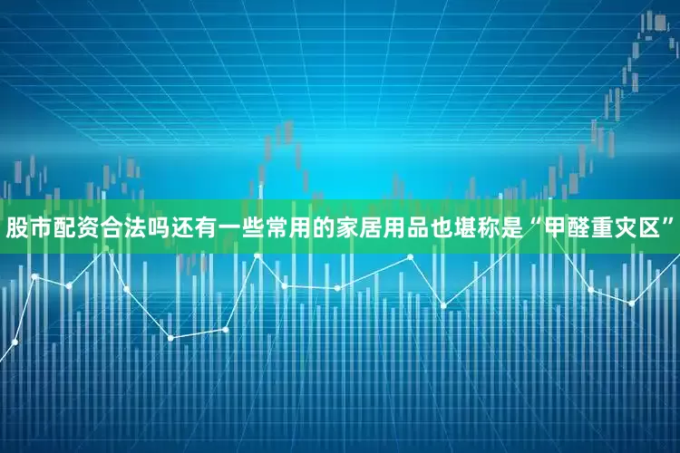 股市配资合法吗还有一些常用的家居用品也堪称是“甲醛重灾区”