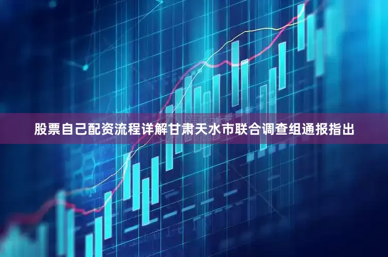 股票自己配资流程详解甘肃天水市联合调查组通报指出