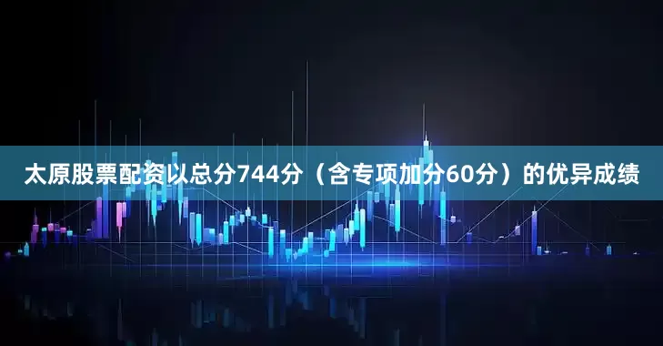 太原股票配资以总分744分（含专项加分60分）的优异成绩