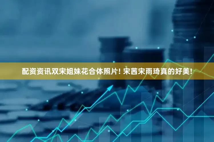 配资资讯双宋姐妹花合体照片! 宋茜宋雨琦真的好美!