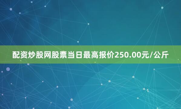 配资炒股网股票当日最高报价250.00元/公斤