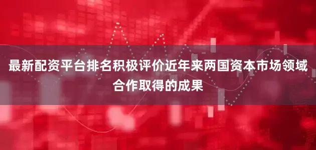 最新配资平台排名积极评价近年来两国资本市场领域合作取得的成果